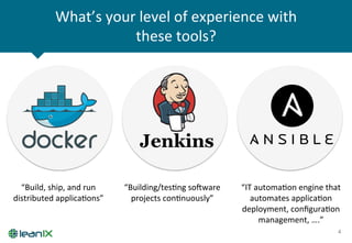 What’s	
  your	
  level	
  of	
  experience	
  with	
  
these	
  tools?	
  
4	
  
“Build,	
  ship,	
  and	
  run	
  
distributed	
  applicaZons”	
  
“Building/tesZng	
  soware	
  
projects	
  conZnuously”	
  
“IT	
  automaZon	
  engine	
  that	
  
automates	
  applicaZon	
  
deployment,	
  conﬁguraZon	
  
management,	
  ….”	
  
 