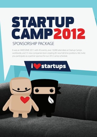 STARTUP
CAMP2012
SPONSORSHIP PACKAGE
It was an AWESOME 2011 with 45 events, over 10,000 attendees at Startup Camps
worldwide, and 15 new companies born creating 85 new full time positions. We invite
you participate as a partner sponsor for our 2012 camp schedule.



                     i          startups
 