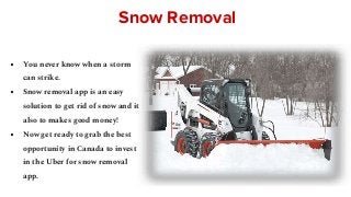 Snow Removal
● You never know when a storm
can strike.
● Snow removal app is an easy
solution to get rid of snow and it
also to makes good money!
● Now get ready to grab the best
opportunity in Canada to invest
in the Uber for snow removal
app.
 