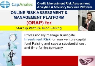Credit & Investment Risk Assessment Analytics & Advisory Services Platform 
1 
ONLINE RISK ASSESSMENT & MANAGEMENT PLATFORM 
(ORAP) for 
for 
Professionally manage & mitigate Investment Risk for your venture capital fund Raising and save a substantial cost and time for the company 
Startup Venture Fund Raising  