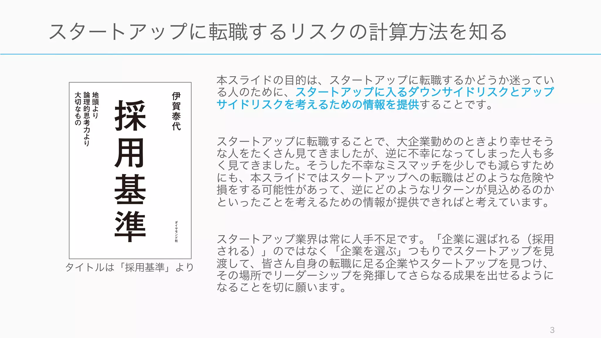 本スライドの目的は、スタートアップに転職するかどうか迷ってい
る人のために、スタートアップに入るダウンサイドリスクとアップ
サイドリスクを考えるための情報を提供することです。
スタートアップに転職することで、大企業勤めのときより幸せそう
な人をたくさん見てきましたが、逆に不幸になってしまった人も多
く見てきました。そうした不幸なミスマッチを少しでも減らすため
にも、本スライドではスタートアップへの転職はどのような危険や
損をする可能性があって、逆にどのようなリターンが見込めるのか
といったことを考えるための情報が提供できればと考えています。
スタートアップ業界は常に人手不足です。「企業に選ばれる（採用
される）」のではなく「企業を選ぶ」つもりでスタートアップを見
渡して、皆さん自身の転職に足る企業やスタートアップを見つけ、
その場所でリーダーシップを発揮してさらなる成果を出せるように
なることを切に願います。
3
スタートアップに転職するリスクの計算方法を知る
タイトルは「採用基準」より
 