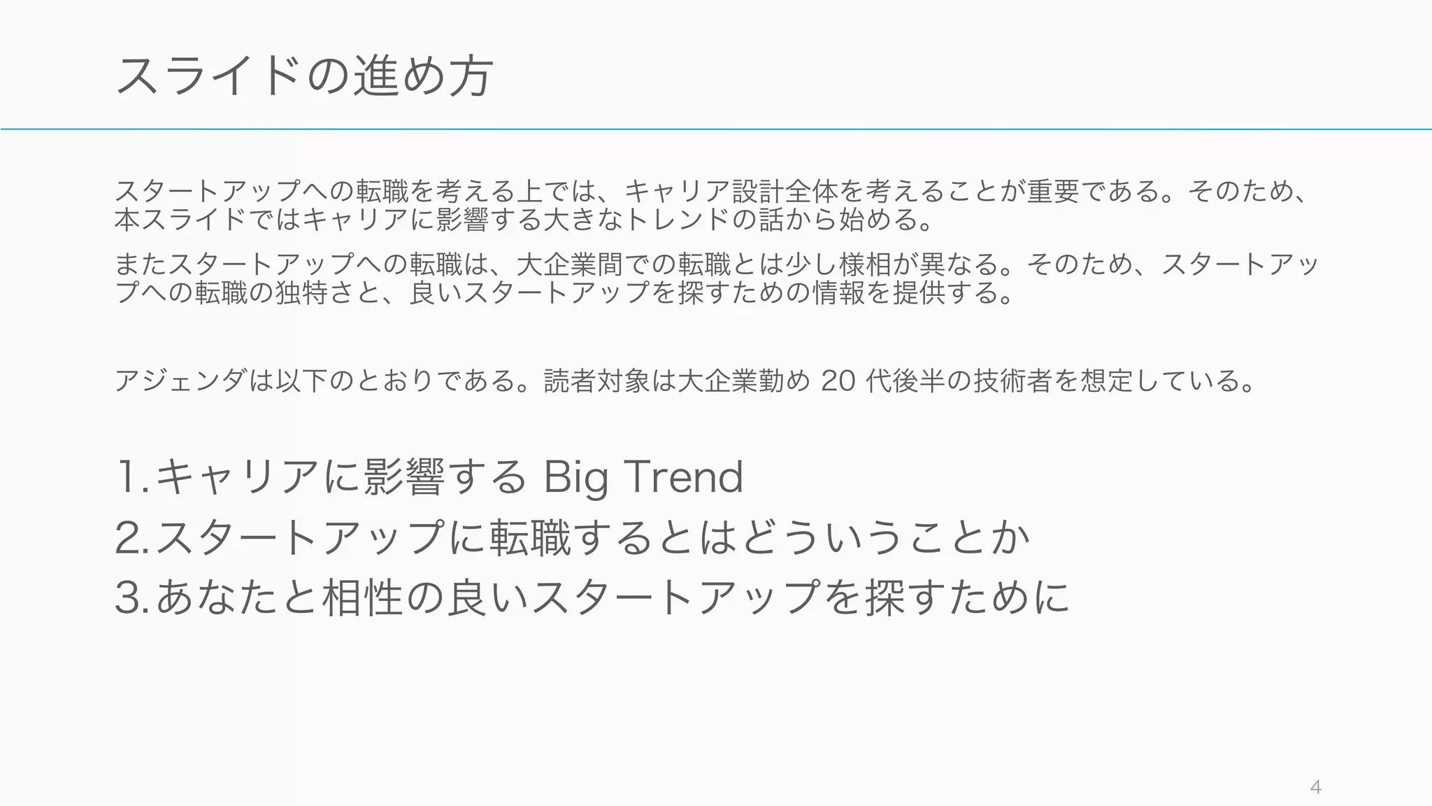 スタートアップへの転職を考える上では、キャリア設計全体を考えることが重要である。そのため、
本スライドではキャリアに影響する大きなトレンドの話から始める。
またスタートアップへの転職は、大企業間での転職とは少し様相が異なる。そのため、スタートアッ
プへの転職の独特さと、良いスタートアップを探すための情報を提供する。
アジェンダは以下のとおりである。読者対象は大企業勤め 20 代後半の技術者を想定している。
1.キャリアに影響する Big Trend
2.スタートアップに転職するとはどういうことか
3.あなたと相性の良いスタートアップを探すために
4
スライドの進め方
 