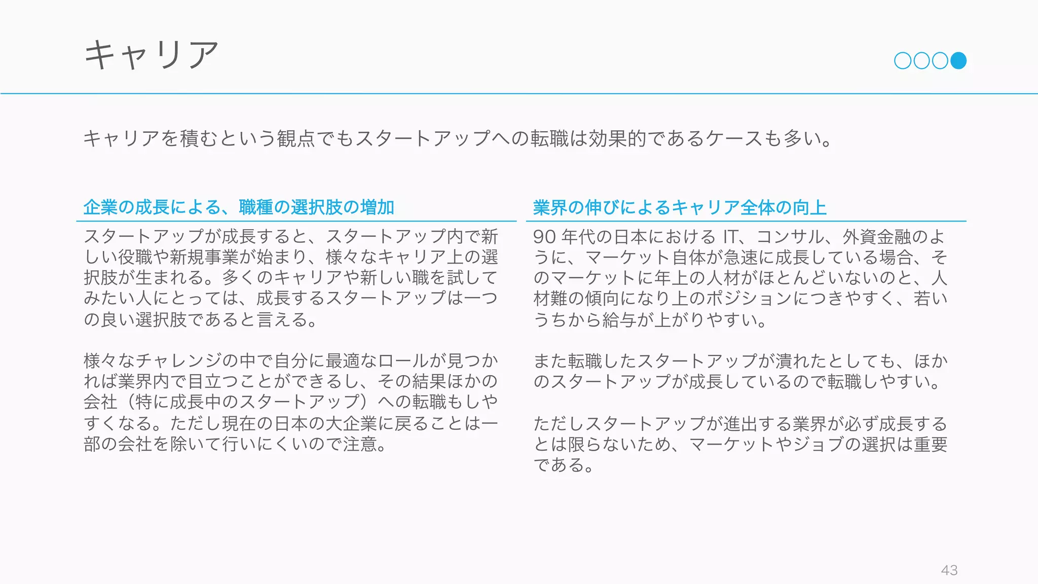 スタートアップは経営者との距離が近く、また上司やチームメイトを選びやすいので、良いチームに
入ることで幸福度は上がる傾向にある。
Are Trust and Social Capital Neglected Workplace Investments
Christakis, N.A., & Fowler, J.H. (2009). Connected
43
人
経営者への信頼が幸福度を決める
仕事の様々な側面で幸福に最も大
きな影響を与えるのは、経営者へ
の信頼であり、その影響は給料を
はるかに上回っている。
上司との相性
マネージャーが「部下の強みに意
識を向けている」人である場合、
そのチームで職場に不満を持つ人
の割合は全体の 1% まで下がる。
同様に、自分の強みを生かして仕
事をしている人は、弱みに意識を
向けて仕事している人に比べて、
仕事に熱意を感じて楽しんでいる
割合は 6 倍、人生を心から楽しん
でいる割合は 3 倍である。Rath, T.
(2007). StrengthFinder 2.0. New York Gallup Press.
また、上司があまり行っていない
精神支援は能力向上に寄与するこ
とが多く、相性の良い上司が精神
支援してくれることで能力向上が
見込める。（中原 (2010)「職場学習論」）
チームが幸福なら幸福は伝播する
幸福な友人に囲まれていると、自
分が幸福になる可能性が約 9% 高
まる。反対に、日々の生活が不幸
だと感じている友人が1人増えるご
とに、幸せでいられる可能性は 7%
ずつ低下する。やりがいを感じて
幸福度が高いチームメイトに囲ま
れていれば、自分の幸福度も上が
ると推測される。
 