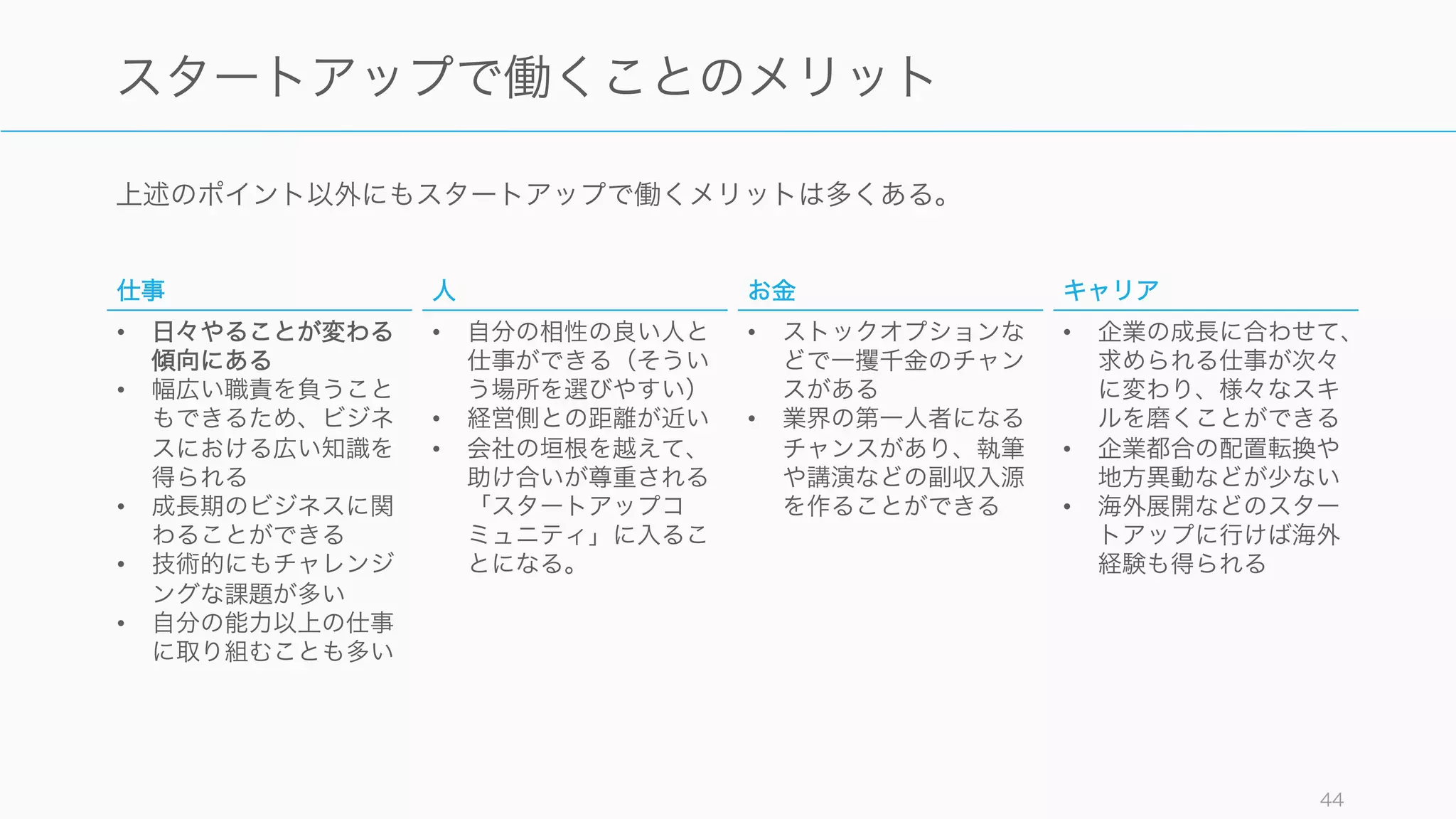 スタートアップではストックオプションの制度により、大きく稼げる可能性もある。ただしお金目的
のスタートアップ転職はあまり有効ではないと考えたほうが良い。
Rubén Hernández-Murillo and Christopher J. Martinek. (2010). The Dismal Science Tackles Happiness Data
44
お金
年収が 100 万円上がっても幸福度は 2% のみの上昇
給与は幸福度にそれほど大きな影響を与えない。年収
が 1 万ドル増えても幸福度は 2% の上昇のみ (Christakis,
N.A., & Fowler, J.H. (2009). Connected)。また世帯収入が 50% 増
加しても、４年間で元の幸福度に戻る(幸福の計算式)。また
過去 40 年にわたり所得は上がっているが、幸福度は
それほど変わっていない。
ストックオプションでの跳ねが期待できる
2005 年に Facebook の壁に絵を描いた画家は、費用
の代わりに株をもらい、上場時に $500M (約 600 億
円) を得た。こうしたストックオプションの制度によ
り、従業員も莫大な利益を獲得できる可能性がある。
ただし、起業よりも大企業での賃金を安定してもらう
ほうが給与の期待値は高いと言われている。そのため
金銭目的でスタートアップに参加するのはあまり良い
選択ではない場合が多い。
 