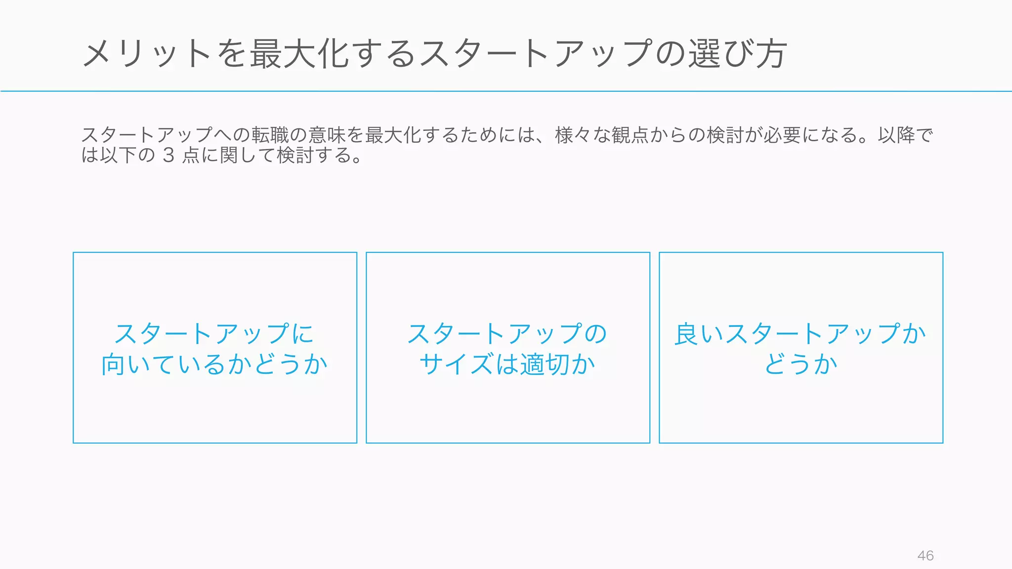 上述のポイント以外にもスタートアップで働くメリットは多くある。
46
スタートアップで働くことのメリット
仕事
• 日々やることが変わる
傾向にある
• 幅広い職責を負うこと
もできるため、ビジネ
スにおける広い知識を
得られる
• 成長期のビジネスに関
わることができる
• 技術的にもチャレンジ
ングな課題が多い
• 自分の能力以上の仕事
に取り組むことも多い
人
• 自分の相性の良い人と
仕事ができる（そうい
う場所を選びやすい）
• 経営側との距離が近い
• 会社の垣根を越えて、
助け合いが尊重される
「スタートアップコ
ミュニティ」に入るこ
とになる。
お金
• ストックオプションな
どで一攫千金のチャン
スがある
• 業界の第一人者になる
チャンスがあり、執筆
や講演などの副収入源
を作ることができる
キャリア
• 企業の成長に合わせて、
求められる仕事が次々
に変わり、様々なスキ
ルを磨くことができる
• 企業都合の配置転換や
地方異動などが少ない
• 海外展開などのスター
トアップに行けば海外
経験も得られる
 