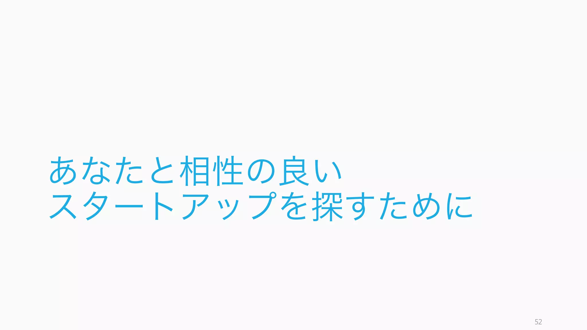 スタートアップといっても規模やプロダクトによって状況は異なる。スタートアップに行って何がし
たいかによって、どのサイズやどのステージのスタートアップを選ぶかを決めたほうが良い。
今回は 30 名ぐらいまでの、情報があまり流通しない時期の初期スタートアップへの転職を対象とし
た、リスク計算のための情報を提供する。
52
30 名ぐらいまでのスタートアップへの転職を想定
人数 状態 今回の対象
1 - 4 創業者や超初期のメンバー。ビジネスモデルの探索が続く時期
5 - 14 ビジネスモデルの検証がある程度終わり、成長を加速させる頃 ✔
15 - 29 積極的に採用を行い、急成長や拡大を狙う ✔
30 - 59 マネジメントや制度設計が始まる時期
60 ‒ 99 上場やさらなる成長に向けての拡大
100 - 安定したビジネスにするための組織化や新規事業、新しい制度設
計が始まる
 