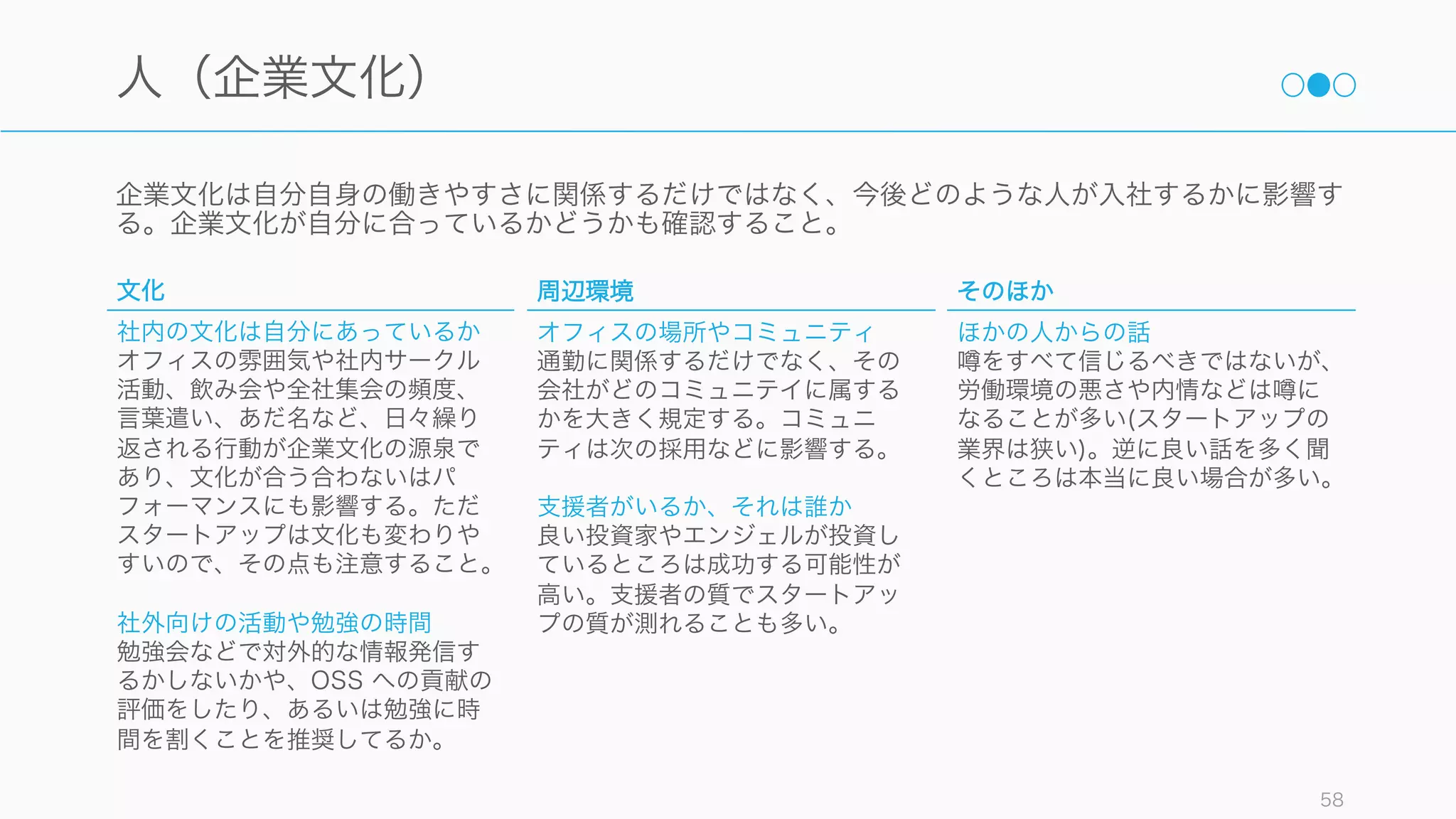 一緒に働く人の良し悪しは、日々の仕事のモチベーションに大きく影響する。スタートアップは反直
観的なことが多いが、人に対する直観は信じよう。
58
人
創業者や経営層
経営層にビジョンや能力があるか
ビジョンに共感でき、信頼に足る
人物が創業者かどうか。ただし言
葉としてまとまっていない場合も
あるので注意すること。
経営層は自分よりも優秀な人材を
採用しているか
「A の人間は A+ の人間を雇う。B
の人間は C の人間を雇う」と言わ
れるように、創業者の採用の方針
は今後のチーム形成や文化に影響
する。命令に従順な兵隊しか雇っ
ていないのなら、あなたも兵隊と
して扱われる可能性が高い。
チーム
チームメイトとの相性が良いか
初期は知り合いベースで誘われる
ことが多いので、その知り合いと
相性が良いかどうかで判断すると
良い。
尊敬できる人がいるか
素晴らしい人の近くで働くことが
できるのもスタートアップならで
はの楽しみである。尊敬できるエ
ンジニアのいるスタートアップな
どを探してみる
直属の上司
上司は誰か
初期スタートアップの場合は直属
の上司が創業者であるケースがほ
とんどだが、そうでないケースは
誰が上司なのかを確認すること。
上司との相性は評価につながり、
後々に影響することが多い。
フィードバックは頻繁か
初期のスタートアップにはマネジ
メント経験がない人が多い。
フィードバックの機会を頻繁に持
つことでマネージャも部下も成長
することができる。
 