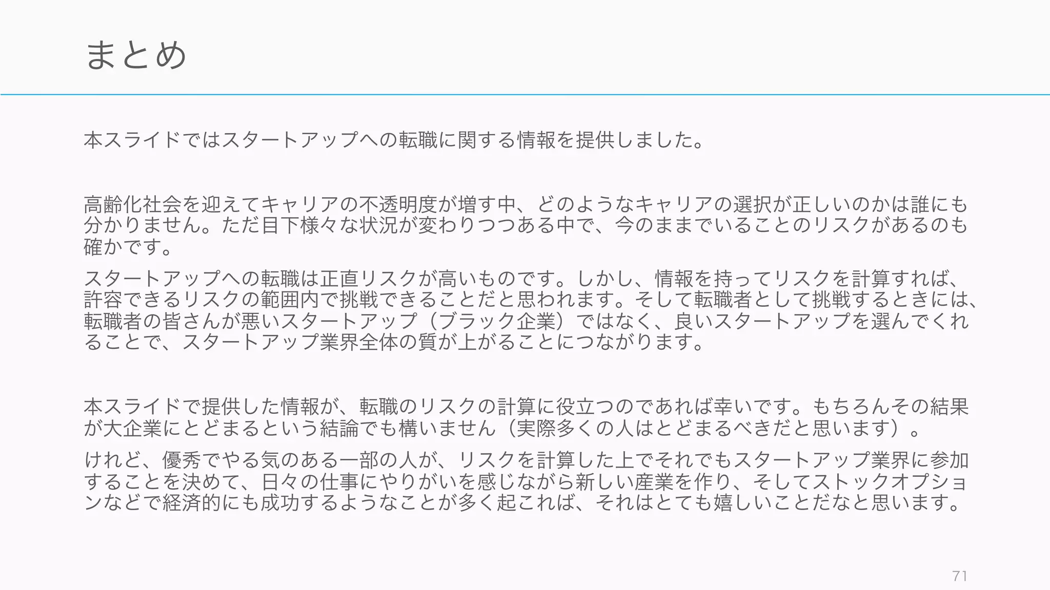 最後の意思決定の際には WRAP フレームワークを使って、意識的に 少しだけ 賢明な選択をする
と良い。特に「転職が常に良い」というわけではないことを忘れないようにする。
Heath Brothers, Decisive 71
決める
選択肢を広げる
視野の狭窄を避けて新しい選択肢を見つける(べきか否かで考えない)、
複数の選択肢を同時検討する、同じ問題を解決した人を見つける
仮説の現実性を確かめる
反対意見など逆を考えて確証バイアスを避ける、ズームアウトとズー
ムイン（外部の視点とクローズアップ）、予測ではなく実験する
決断の前に距離を置く
一時的な感情を乗り越える（10分後、10ヶ月後、10年後を考える）、
親友にアドバイスするならどうするか考える、優先事項を明文化する
誤りに備える
未来を唯一の点でなく幅(大失敗と大成功)で考える、リスクの上限ア
ラームをセットする、プロセスを信じて しなかったこと を後悔しない
iden Your Options
eality-Test Your Assumptions
ttain Some Distance
Before Deciding
repare to be Wrong
W
R
A
P
 