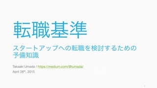 転職基準
スタートアップへの転職を検討するための
予備知識
Takaaki Umada / https://medium.com/@tumada/
April 26th, 2015
1
 