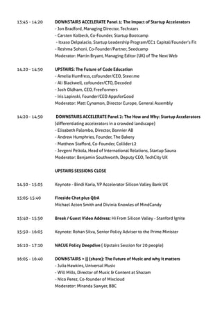 13:45 - 14:20 	             DOWNSTAIRS ACCELERATE Panel 1: The Impact of Startup Accelerators
		                          - Jon Bradford, Managing Director, Techstars
		                          - Carsten Kolbeck, Co-Founder, Startup Bootcamp
                  	         - Itxaso Delpalacio, Startup Leadership Program/EC1 Capital/Founder’s Fit
                      	     - Reshma Sohoni, Co-Founder/Partner, Seedcamp
		                          Moderator: Martin Bryant, Managing Editor (UK) of The Next Web
	
14.20 - 14:50	              UPSTAIRS: The Future of Code Education
		                          - Amelia Humfress, cofounder/CEO, Steer.me
		                          - Ali Blackwell, cofounder/CTO, Decoded
		                          - Josh Oldham, CEO, FreeFormers        	
                      	     - Iris Lapinski, Founder/CEO AppsforGood	
		                          Moderator: Matt Cynamon, Director Europe, General Assembly


14:20 - 14:50	              DOWNSTAIRS ACCELERATE Panel 2: The How and Why: Startup Accelerators
		                          (differentiating accelerators in a crowded landscape) 				
		                          - Elisabeth Palombo, Director, Bonnier AB
		                          - Andrew Humphries, Founder, The Bakery
 		                         - Matthew Stafford, Co-Founder, Collider12
		                          - Jevgeni Peltola, Head of International Relations, Startup Sauna
		                          Moderator: Benjamin Southworth, Deputy CEO, TechCity UK


		UPSTAIRS SESSIONS CLOSE


14.50 - 15.05	              Keynote - Bindi Karia, VP Accelerator Silicon Valley Bank UK


15:05-15:40	                Fireside Chat plus Q&A
		                          Michael Acton Smith and Divinia Knowles of MindCandy


15:40 - 15:50     	         Break / Guest Video Address: Hi From Silicon Valley - Stanford Ignite


15:50 - 16:05             	 Keynote: Rohan Silva, Senior Policy Adviser to the Prime Minister


16:10 - 17:10	              NACUE Policy Deepdive ( Upstairs Session for 20 people)


16:05 - 16:40	              DOWNSTAIRS > || (share): The Future of Music and why it matters
		                          - Julia Hawkins, Universal Music
		                          - Will Mills, Director of Music & Content at Shazam
		                          - Nico Perez, Co-founder of Mixcloud
		                          Moderator: Miranda Sawyer, BBC
 