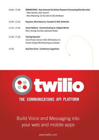 16:40 - 17.00	      DOWNSTAIRS - New Avenues for Online Payment Processing (fireside chat)
		                  - Mark Henkel, CEO, Paymill
		                  - Nico Watzenig: Co-founder & CEO, Birdback


17.00 - 17:10     	 Keynote: Alicia Navarro, Founder & CEO, Skimlinks


17:10 - 17:20 	     Guest Address - Communicating in a Digital World
		                  Marc Hartog, Founder, Aptitude Media


17.20 - 17.30     	 Closing Keynote:
		                  Clive Punter, former CEO, CBS Outdoor &
		                  former Global MD Marketing at LinkedIn


17:30		             Day One Close - Conference organisers
 
