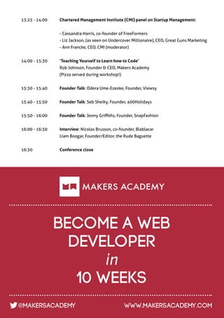 13:25 - 14:00     	   Chartered Management Institute (CMI) panel on Startup Management:


		                    - Cassandra Harris, co-founder of FreeFormers
		                    - Liz Jackson, (as seen on Undercover Millionaire), CEO, Great Guns Marketing
		                    - Ann Francke, CEO, CMI (moderator)


14:00 - 15:30	        ‘Teaching Yourself to Learn how to Code’
		                    Rob Johnson, Founder & CEO, Makers Academy
		                    (Pizza served during workshop!)


15:30 - 15:40 	       Founder Talk: Odera Ume-Ezeoke, Founder, Viewsy


15:40 - 15:50 	       Founder Talk: Seb Sheiky, Founder, 400Holidays


15:50 - 16:00 	       Founder Talk: Jenny Griffiths, Founder, SnapFashion


16:00 - 16:30 	       Interview: Nicolas Brusson, co-founder, Blablacar
		                    Liam Boogar, Founder/Editor, the Rude Baguette
		
16:30 		              Conference close
	




                      become a web
                        developer
                             in
                         10 weeks
@MakersAcademy                                          www.makersacademy.com
 