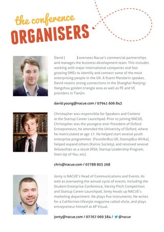 the conference
or ganisers
         David (杨励峰) oversees Nacue’s commercial partnerships
         and manages the business development team. This includes
         working with major international companies and fast
         growing SMEs to identify and connect some of the most
         enterprising people in the UK. A fluent Mandarin speaker,
         David retains strong connections in the Shanghai-Nanjing-
         Hangzhou golden triangle area as well as PE and VC
         providers in Tianjin.

         david.young@nacue.com / 07941 606 843


         Christopher was responsible for Speakers and Content
         at the Startup Career Launchpad. Prior to joining NACUE,
         Christopher was the youngest-ever President of Oxford
         Entrepreneurs, he attended the University of Oxford, where
         he matriculated at age 17. He helped start several youth
         enterprise programmes (FounderBus UK, StartupBus Afrika),
         helped expand others (Kairos Society), and received several
         fellowships as a result (RSA, Startup Leadership Program,
         Start-Up of You, etc).

         chris@nacue.com / 07788 803 268


         Jonty is NACUE’s Head of Communications and Events. As
         well as overseeing the annual cycle of events, including the
         Student Enterprise Conference, Varsity Pitch Competition
         and Startup Career Launchpad, Jonty heads up NACUE’s
         marketing department. He plays five instruments, He writes
         for a Californian lifestyle magazine called vhcle, and plays
         entrepreneur himself at AP Visual.

         jonty@nacue.com / 07767 069 384 /        @nacue
 