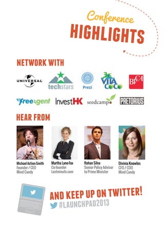 Conference
                                   highlights
network with



hear from



Michael Action-Smith   Martha Lane-Fox   Rohan Silva             Divinia Knowles
Founder / CEO          Co-founder        Senior Policy Adviser   CFO / COO
Mind Candy             Lastminute.com    to Prime Minister       Mind Candy




                       and keep up on twitter!
 