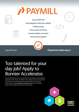 Secure REST API

                                       Full integration with your website

                                                     Simple pricing

                                               Fast account activation

                                            Accept multiple currencies

                                                Fast and local support




paymill.com                                                                     < Payments made easy />




Too talented for your
day job? Apply to
Bonnier Accelerator.
entrepreneurs the chance of a lifetime. You will gain access to the resources
and network of a media conglomerate that spreads over 18 countries.
Simply apply on www.bonnieraccelerator.com with your boldest
visions or your brilliant self. The rest will be history.
 