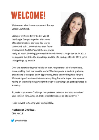 welcome!
Welcome to what is now our second Startup
Career Launchpad.


Last year we hosted over 130 of you at
the Google Campus together with some
of London’s hottest startups. You learnt,
connected, built... some of you even found
employment. And that’s what the event was
really all about. Showing you what life in and around startups can be. In 2012
we exposed the skills, the knowledge and the life startups offer. In 2013, we’re
taking things up a notch.


Over the next two days we’ve laid on over 70 speakers - all of whom have,
or are, making their mark on the world. Whether you’re a student, graduate,
or someone looking for a new opportunity, there’s something here for you.
We’ve designed sessions that cover everything from the impact startups are
having on the music industry, right through to workshops on getting started in
a startup.


So, make it your own. Challenge the speakers, network, and step outside of
your comfort zone. After all, that’s what startups are all about, isn’t it?


I look forward to hearing your startup story.


Hushpreet Dhaliwal
CEO, NACUE


   @hushpreet
 