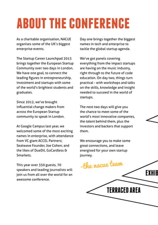 about the conference
As a charitable organisation, NACUE      Day one brings together the biggest
organises some of the UK’s biggest       names in tech and enterprise to
enterprise events.                       tackle the global startup agenda.

The Startup Career Launchpad 2013        We’ve got panels covering
brings together the European Startup     everything from the impact startups
Community over two days in London.       are having on the music industry,
We have one goal, to connect the         right through to the future of code
leading figures in entrepreneurship,     education. On day two, things turn
investment and startups with some        practical - with workshops and talks
of the world’s brightest students and    on the skills, knowledge and insight
graduates.                               needed to succeed in the world of
                                         startups.
Since 2012, we’ve brought
influential change makers from           The next two days will give you
across the European Startup              the chance to meet some of the
community to speak in London.            world’s most innovative companies,
                                         the talent behind them, plus the
At Google Campus last year, we           investors and backers that support
welcomed some of the most exciting       them.
names in enterprise, with attendance
from VC giant ACCEL Partners;            We encourage you to make some
Seatwave Founder, Joe Cohen; and         great connections, and leave
the likes of DueDil, GoCardless &        energised for your own startup
Smarkets.                                journey.

This year over 350 guests, 70
speakers and leading journalists will
                                         -the nacue team
join us from all over the world for an                                          EXHIB
awesome conference.


                                                          TERRACED AREA
 
