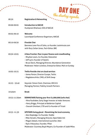 day one
                                                           the startup agen
                                                                                     da
08.30		               Registration & Networking
		
09:00-09:05	          Introduction to NACUE
		                    Hushpreet Dhaliwal, CEO of NACUE


09:05-09:10	          Welcome
		                    Launchpad Conference Organisers, NACUE


09:10-09:30	          Fireside Chat
		                    Baroness Lane-Fox of Soho, co-founder, Lastminute.com
		                    with Rory Cellan Jones, Tech Editor, BBC


09:30-10:05	          A New Frontier: Peer to peer finance and crowdfunding
		                    - Rhydian Lewis, Co-Founder, Ratesetter
		                    - Jeff Lynn, Founder of Seedrs
		                    - Bruce Davis, Managing Director, Abundance Generation
		                    Moderator: Helen Loveless, Enterprise Editor, Mail on Sunday


10:05-10:25 	         Twilio fireside chat on cloud services
		                    - James Parton, Director Europe, Twilio
		                    - Magdalena Krön, CMO, of Shift Swap


10.25 - 10.40       	 Keynote: Simon Clark, Chairman, BVCA &
		                    Managing	 Partner, Fidelity Growth Partners


10:40am		             Break


10:55-11:30am	        DOWNSTAIRS Raising your first £1,000,000 (sofa chat)
         	             - Nina Faulhaber, Early Stage Investor at Index Ventures
         	             - Harry Briggs, Principal at Balderton Capital
          	            - Siavash Ghorbani, CTO and Co-founder of Tictail
    	
10:55 -11.30    	     UPSTAIRS Going glocal - Monetising the local economy
		                    - Alex Depledge, Co-Founder, Teddle
		                    - Mike Xenakis, Managing Director, OpenTable Intl	
		                    - Megan Zoback, International Launcher, Uber
		                    - Rytis Vitkauskas, Founder, YPlan
		                    Moderator: Courtney Boyd-Meyers, Co-Founder of 3460 Miles
 