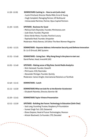 11:30- 12:05	         DOWNSTAIRS Cashing in - How to exit (sofa chat)
        	 	           - Justin Pritchard, Director Media M&A, Ernst & Young
          	           - Hugh Campbell, Managing Partner, GP Bullhound
                  	   - Immaculada Martinez, Partner, Opus Capital Partners


11.30 - 12.05	        UPSTAIRS - Business for Good
		                    - Melissa Clark-Reynolds, Founder, Minimonos.com
		                    - Jude Ower, Founder, Playmob
		                    - Diana Verde-Nieto, Founder, Positive Luxury
              	       - Raphaelle Heaf, Founder, Artspotter
		                    Moderator: Maila Reeves, UK Editor The Next Women Magazine


12.05 - 12.25	        DOWNSTAIRS - Keynote Address: Information Security and Defense Innovation
		                    Dr. Liz O Driscoll, BAE Systems


12.25 - 12.40	        DOWNSTAIRS - Going East - Why Hong Kong is the place to start out
		                    David Parker, Head, InvestHK (UK)	


12.05 - 12.40	        UPSTAIRS - Making sense of Big Data: Social Media Analytics
		                    - Nick Halstead, Founder, Datasift
		                    - Phil Guest, CCO, Peerindex
		                    - Alexander Peiniger, Founder, Quintly
		                    Moderator: James Knight, International Relations at TechHub
         	
12:40 - 13.15	        DOWNSTAIRS - Lunch
	
13.15 - 13:30 	       DOWNSTAIRS What we look for at the Bonnier Accelerator
		                    - Elisabeth Palombo, Director, Bonnier AB


13.30 - 13.45 	       DOWNSTAIRS Taylor Vinters Presentation


13:15 - 13.50 	       UPSTAIRS - Building the Future: Technology in Education (Sofa Chat)
		                    - Jack Lang, Founding Trustee, Raspberry Pi Foundation
		                    - Suneet Singh Tuli, CEO, Datawind
		                    - Diana Stepner, Head of Future Technologies, Pearson
		                    - Alistair Blackwell, Co Founder, CTO, Decoded
 