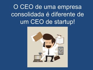 O CEO de uma empresa
consolidada é diferente de
um CEO de startup!
 
