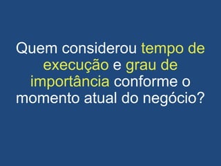 Quem considerou tempo de
execução e grau de
importância conforme o
momento atual do negócio?
 
