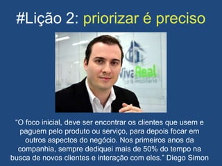 #Lição 2: priorizar é preciso
“O foco inicial, deve ser encontrar os clientes que usem e
paguem pelo produto ou serviço, para depois focar em
outros aspectos do negócio. Nos primeiros anos da
companhia, sempre dediquei mais de 50% do tempo na
busca de novos clientes e interação com eles.” Diego Simon
 