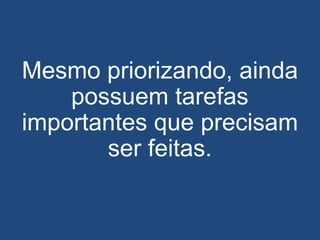Mesmo priorizando, ainda
possuem tarefas
importantes que precisam
ser feitas.
 