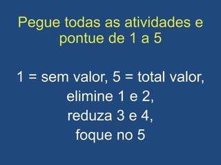 Pegue todas as atividades e
pontue de 1 a 5
1 = sem valor, 5 = total valor,
elimine 1 e 2,
reduza 3 e 4,
foque no 5
 