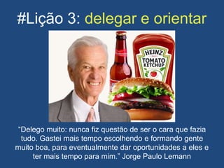 #Lição 3: delegar e orientar
“Delego muito: nunca fiz questão de ser o cara que fazia
tudo. Gastei mais tempo escolhendo e formando gente
muito boa, para eventualmente dar oportunidades a eles e
ter mais tempo para mim.” Jorge Paulo Lemann
 