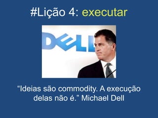 #Lição 4: executar
“Ideias são commodity. A execução
delas não é.” Michael Dell
 