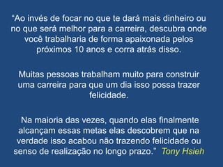 “Ao invés de focar no que te dará mais dinheiro ou
no que será melhor para a carreira, descubra onde
você trabalharia de forma apaixonada pelos
próximos 10 anos e corra atrás disso.
Muitas pessoas trabalham muito para construir
uma carreira para que um dia isso possa trazer
felicidade.
Na maioria das vezes, quando elas finalmente
alcançam essas metas elas descobrem que na
verdade isso acabou não trazendo felicidade ou
senso de realização no longo prazo.” Tony Hsieh
 