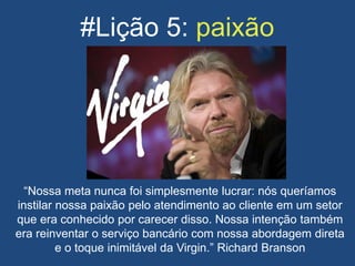 #Lição 5: paixão
“Nossa meta nunca foi simplesmente lucrar: nós queríamos
instilar nossa paixão pelo atendimento ao cliente em um setor
que era conhecido por carecer disso. Nossa intenção também
era reinventar o serviço bancário com nossa abordagem direta
e o toque inimitável da Virgin.” Richard Branson
 