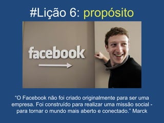 #Lição 6: propósito
“O Facebook não foi criado originalmente para ser uma
empresa. Foi construído para realizar uma missão social -
para tornar o mundo mais aberto e conectado.” Marck
 