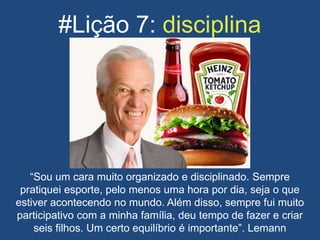 #Lição 7: disciplina
“Sou um cara muito organizado e disciplinado. Sempre
pratiquei esporte, pelo menos uma hora por dia, seja o que
estiver acontecendo no mundo. Além disso, sempre fui muito
participativo com a minha família, deu tempo de fazer e criar
seis filhos. Um certo equilíbrio é importante”. Lemann
 