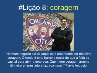 #Lição 8: coragem
“Nenhum negócio sai do papel se o empreendedor não tiver
coragem. O medo é uma barreira maior do que a falta de
capital para abrir a empresa. Quem tem coragem arruma
dinheiro emprestado e faz acontecer.” Flávio Augusto
 