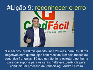 #Lição 9: reconhecer o erro
“Eu sai dos R$ 80 mil, quando tinha 20 lojas, para R$ 50 mil
negativos com quatro lojas sem receitas. Em seis meses eu
vendi dez franquias. Só que eu não tinha estrutura nenhuma
para dar suporte para os caras. Faltava experiência para
conduzir um processo de franchising.” André Oliveira
 