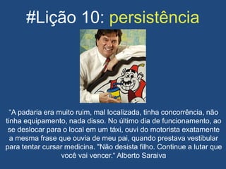 #Lição 10: persistência
“A padaria era muito ruim, mal localizada, tinha concorrência, não
tinha equipamento, nada disso. No último dia de funcionamento, ao
se deslocar para o local em um táxi, ouvi do motorista exatamente
a mesma frase que ouvia de meu pai, quando prestava vestibular
para tentar cursar medicina. "Não desista filho. Continue a lutar que
você vai vencer.“ Alberto Saraiva
 