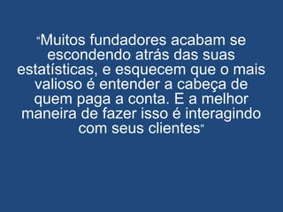 “Muitos fundadores acabam se
escondendo atrás das suas
estatísticas, e esquecem que o mais
valioso é entender a cabeça de
quem paga a conta. E a melhor
maneira de fazer isso é interagindo
com seus clientes”
 