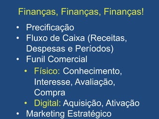 Finanças, Finanças, Finanças!
• Precificação
• Fluxo de Caixa (Receitas,
Despesas e Períodos)
• Funil Comercial
• Físico: Conhecimento,
Interesse, Avaliação,
Compra
• Digital: Aquisição, Ativação
• Marketing Estratégico
 