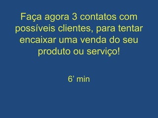 Faça agora 3 contatos com
possíveis clientes, para tentar
encaixar uma venda do seu
produto ou serviço!
6’ min
 