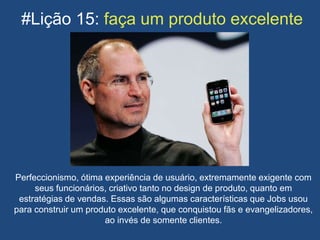 #Lição 15: faça um produto excelente
Perfeccionismo, ótima experiência de usuário, extremamente exigente com
seus funcionários, criativo tanto no design de produto, quanto em
estratégias de vendas. Essas são algumas características que Jobs usou
para construir um produto excelente, que conquistou fãs e evangelizadores,
ao invés de somente clientes.
 