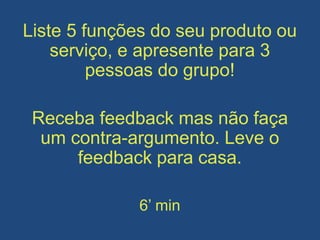 Liste 5 funções do seu produto ou
serviço, e apresente para 3
pessoas do grupo!
Receba feedback mas não faça
um contra-argumento. Leve o
feedback para casa.
6’ min
 