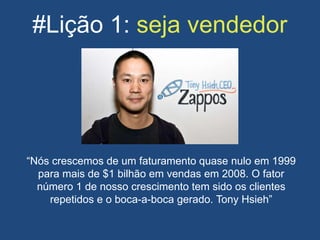 #Lição 1: seja vendedor
“Nós crescemos de um faturamento quase nulo em 1999
para mais de $1 bilhão em vendas em 2008. O fator
número 1 de nosso crescimento tem sido os clientes
repetidos e o boca-a-boca gerado. Tony Hsieh”
 