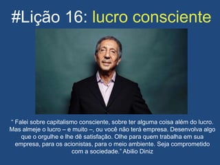 #Lição 16: lucro consciente
“ Falei sobre capitalismo consciente, sobre ter alguma coisa além do lucro.
Mas almeje o lucro – e muito –, ou você não terá empresa. Desenvolva algo
que o orgulhe e lhe dê satisfação. Olhe para quem trabalha em sua
empresa, para os acionistas, para o meio ambiente. Seja comprometido
com a sociedade.” Abilio Diniz
 