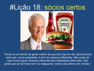 #Lição 18: sócios certos
“Temos aí um bando de gente melhor do que nós hoje em dia. Descobrimos
cedo que, numa sociedade, é bom ter pessoas diferentes. Não pode ser
todo mundo igual. Pessoas diferentes têm habilidades diferentes. Tem
gente que se sai muito bem na retaguarda. Outros são ótimos em vendas.”
 