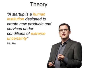 Theory
“A startup is a human
institution designed to
create new products and
services under
conditions of extreme
uncertainty”
Eric Ries
 