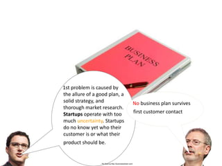 1st problem is caused by
the allure of a good plan, a
solid strategy, and                                     No business plan survives
thorough market research.
Startups operate with too                               first customer contact
much uncertainty. Startups
do no know yet who their
customer is or what their
product should be.


                 Pic Source:http://businesswheel.com/
 