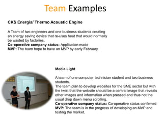 Team Examples
CKS Energia/ Thermo Acoustic Engine

A Team of two engineers and one business students creating
an energy saving device that re-uses heat that would normally
be wasted by factories.
Co-operative company status: Application made
MVP: The team hope to have an MVP by early February.




                             Media Light

                             A team of one computer technician student and two business
                             students.
                             The team plan to develop websites for the SME sector but with
                             the twist that the website should be a central image that reveals
                             other images and information when pressed and thus not the
                             usual drop down menu scrolling.
                             Co-operative company status: Co-operative status confirmed
                             MVP: The team is in the progress of developing an MVP and
                             testing the market.
 