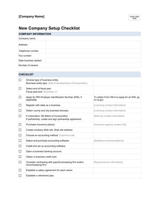 [Company Name]
New Company Setup Checklist
COMPANY INFORMATION
Company name:
Address:
Telephone number:
Fax number:
Date business started:
Number of owners:
CHECKLIST
Choose type of business entity.
Business entity type: [Sole Proprietorship/LLC/Corporation]
Select end of fiscal year.
Fiscal year-end: December 31
Apply for IRS Employer Identification Number (EIN), if
applicable.
To obtain Form SS-4 to apply for an EIN, go
to irs.gov
Register with state as a business. [Licensing contact information]
Obtain county and city business licenses. [Licensing contact information]
If corporation, file letters of incorporation.
If partnership, create and sign partnership agreement.
[Attorney contact information]
Purchase insurance plan(s). [Insurance agency contact info]
Create company Web site. Web site address:
Choose an accounting method: [Cash/Accrual]
Select and purchase accounting software. [Software recommendations]
Install and set up accounting software.
Open a business banking account.
Obtain a business credit card.
Consider contracting with payroll processing firm and/or
record-keeping firm.
[Payroll service information]
Establish a salary agreement for each owner.
Establish a retirement plan.
 