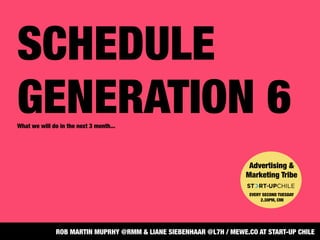 SCHEDULE
GENERATION 6
What we will do in the next 3 month...
Advertising &
Marketing Tribe


EVERY SECOND TUESDAY
2.30PM, CMI
ROB MARTIN MUPRHY @RMM & LIANE SIEBENHAAR @L7H / MEWE.CO AT START-UP CHILE
 